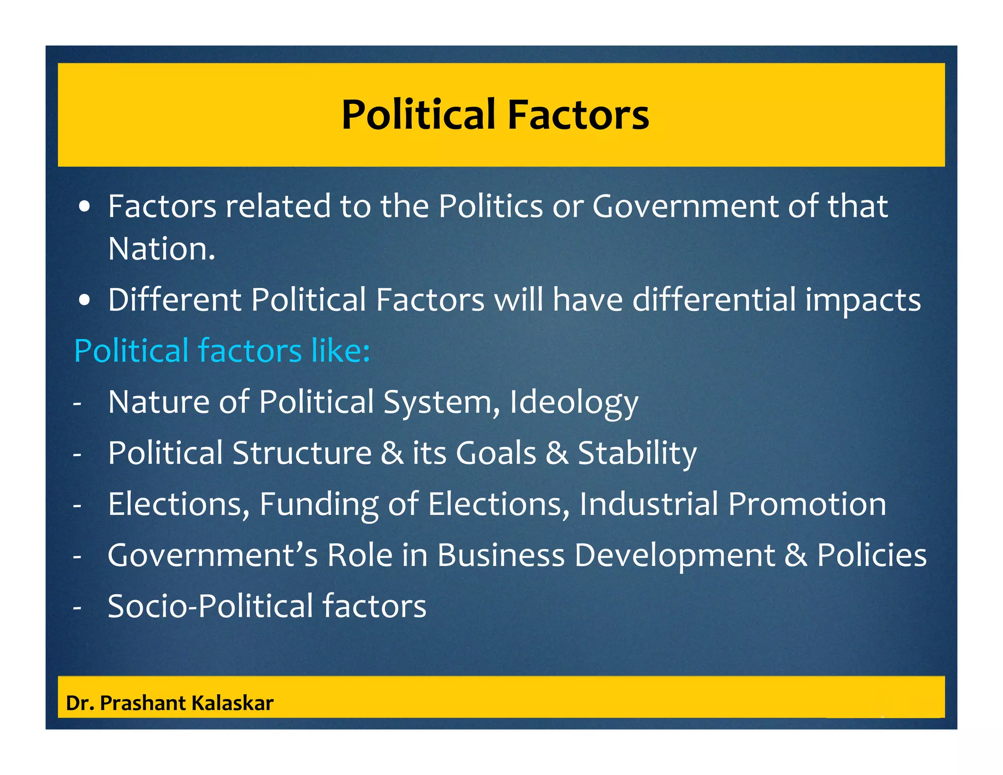 Political Factors
• Factors related to the Politics or Government of that
Nation.
• Different Political Factors will have differential impacts
Political factors like:
- Nature of Political System, Ideology
- Political Structure & its Goals & Stability
- Elections, Funding of Elections, Industrial Promotion
- Government’s Role in Business Development & Policies
- Socio-Political factors
Dr. Prashant Kalaskar
 