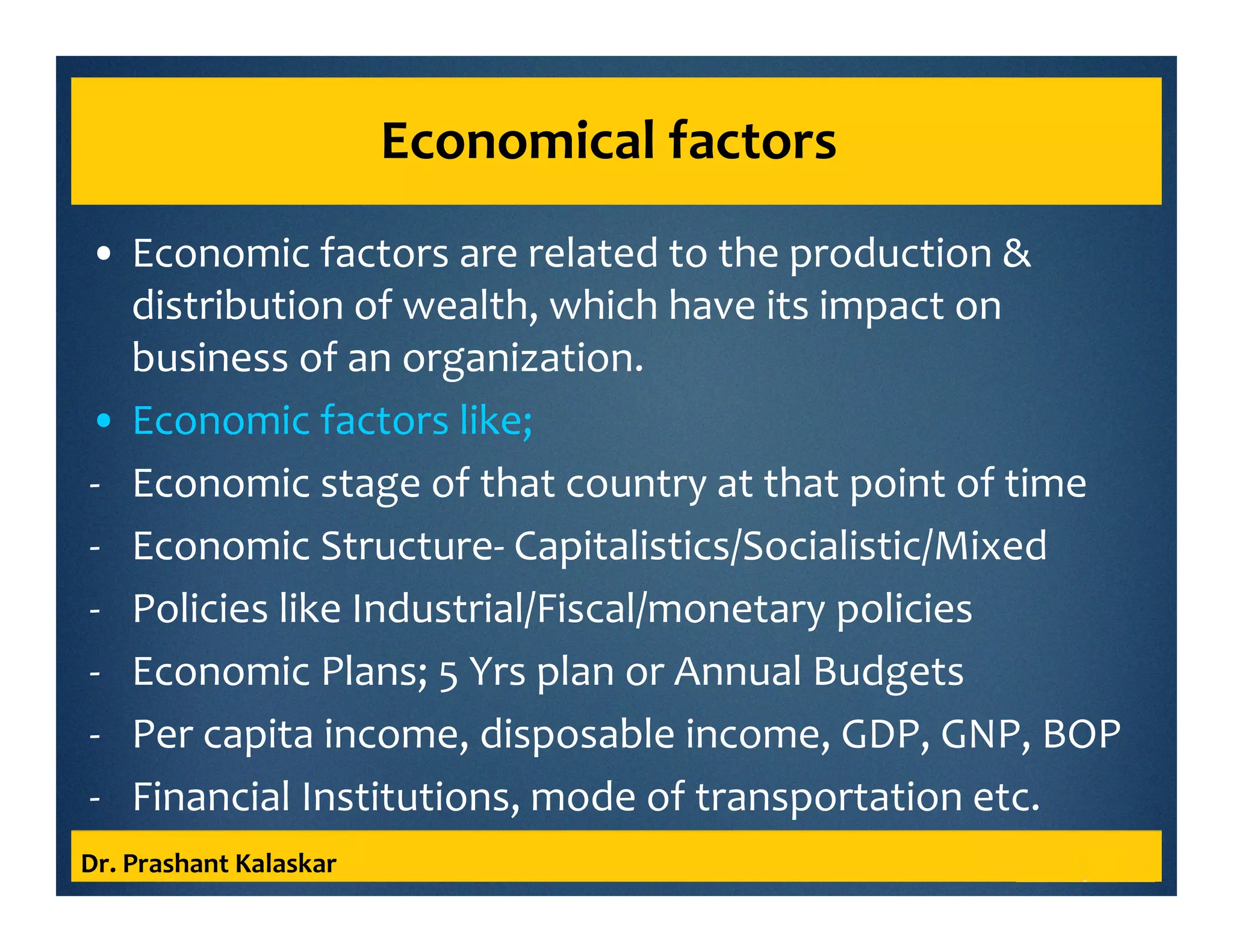 Economical factors
• Economic factors are related to the production &
distribution of wealth, which have its impact on
business of an organization.
• Economic factors like;
- Economic stage of that country at that point of time
- Economic Structure- Capitalistics/Socialistic/Mixed
- Policies like Industrial/Fiscal/monetary policies
- Economic Plans; 5 Yrs plan or Annual Budgets
- Per capita income, disposable income, GDP, GNP, BOP
- Financial Institutions, mode of transportation etc.
Dr. Prashant Kalaskar
 
