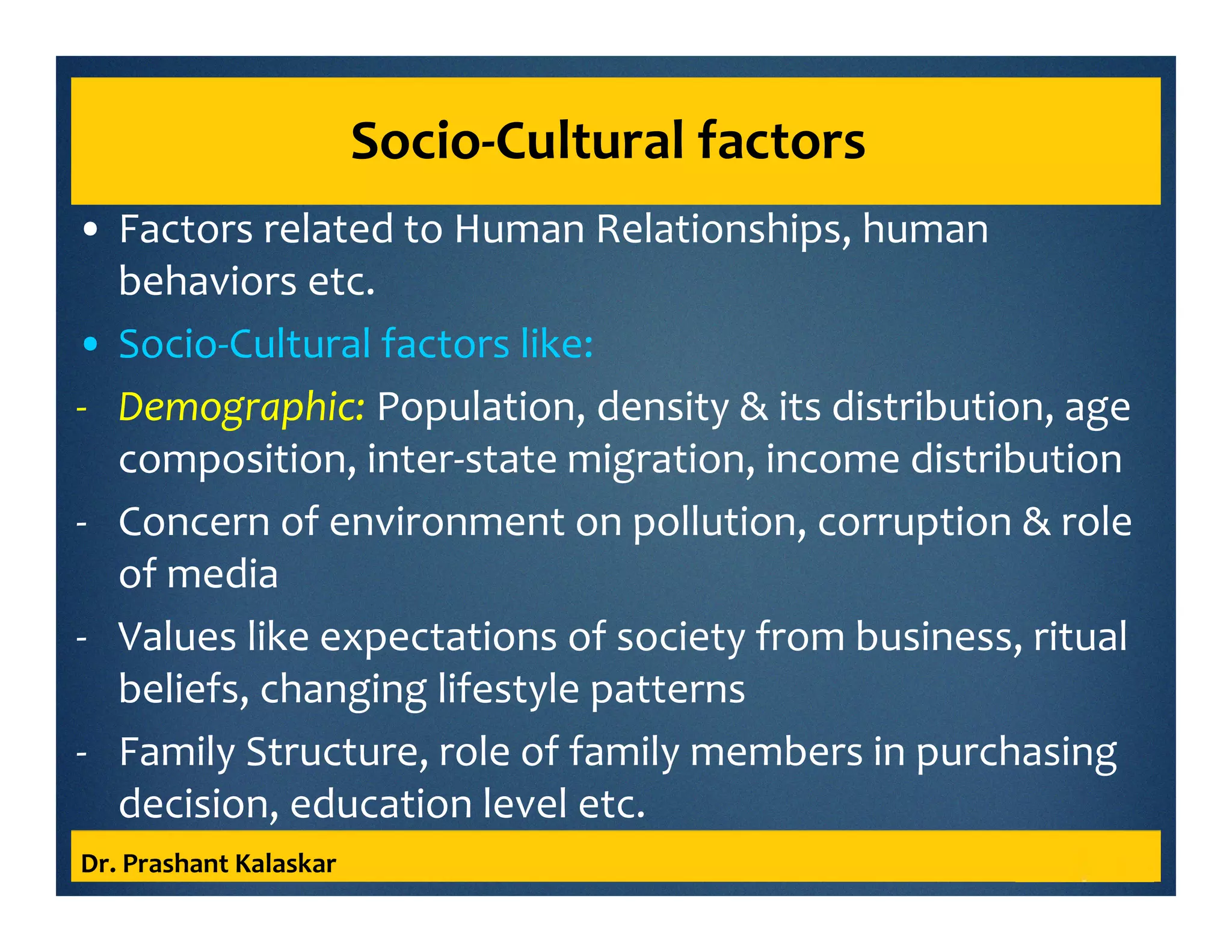 Socio-Cultural factors
• Factors related to Human Relationships, human
behaviors etc.
• Socio-Cultural factors like:
- Demographic: Population, density & its distribution, age
composition, inter-state migration, income distribution
- Concern of environment on pollution, corruption & role
of media
- Values like expectations of society from business, ritual
beliefs, changing lifestyle patterns
- Family Structure, role of family members in purchasing
decision, education level etc.
Dr. Prashant Kalaskar
 