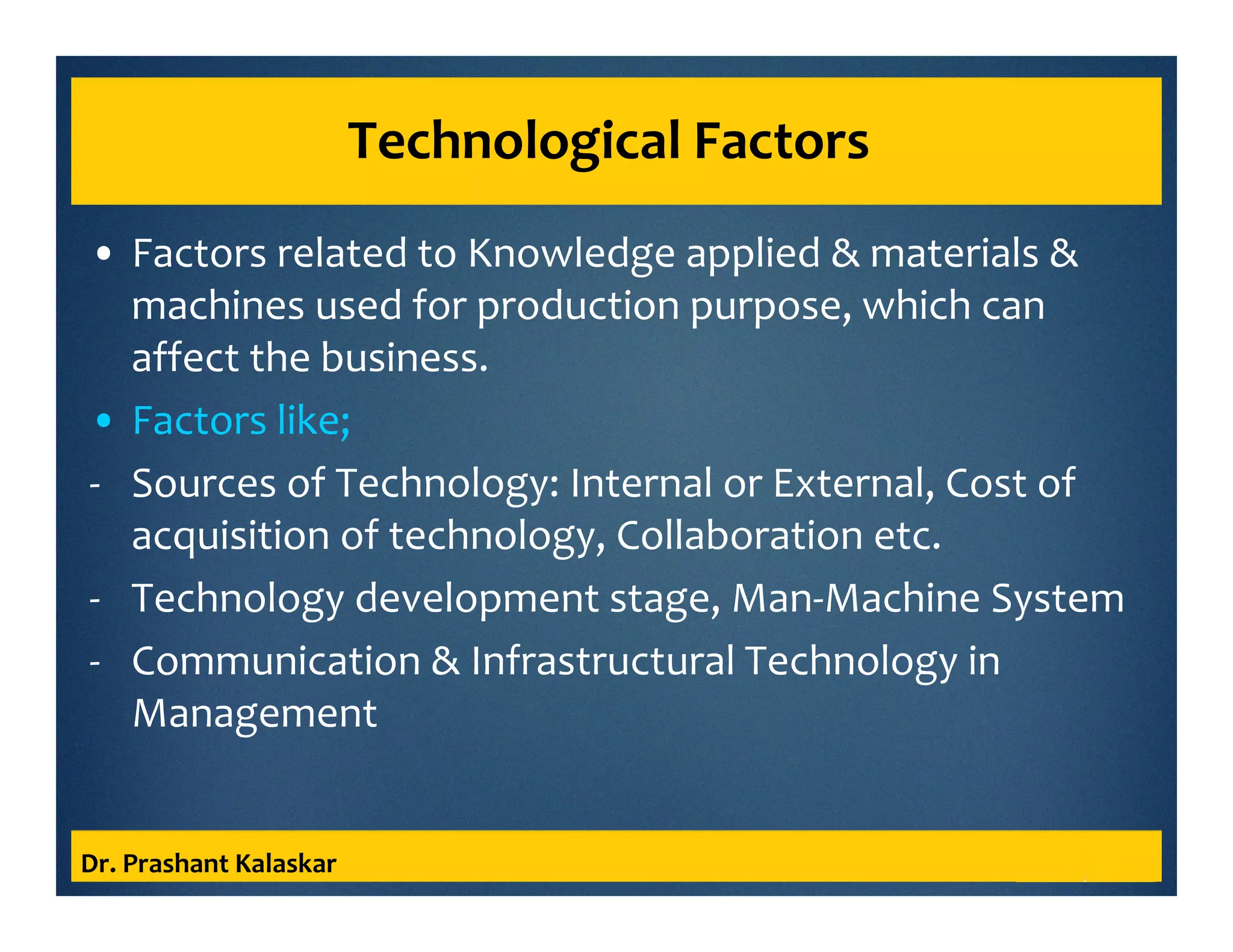 Technological Factors
• Factors related to Knowledge applied & materials &
machines used for production purpose, which can
affect the business.
• Factors like;
- Sources of Technology: Internal or External, Cost of
acquisition of technology, Collaboration etc.
- Technology development stage, Man-Machine System
- Communication & Infrastructural Technology in
Management
Dr. Prashant Kalaskar
 