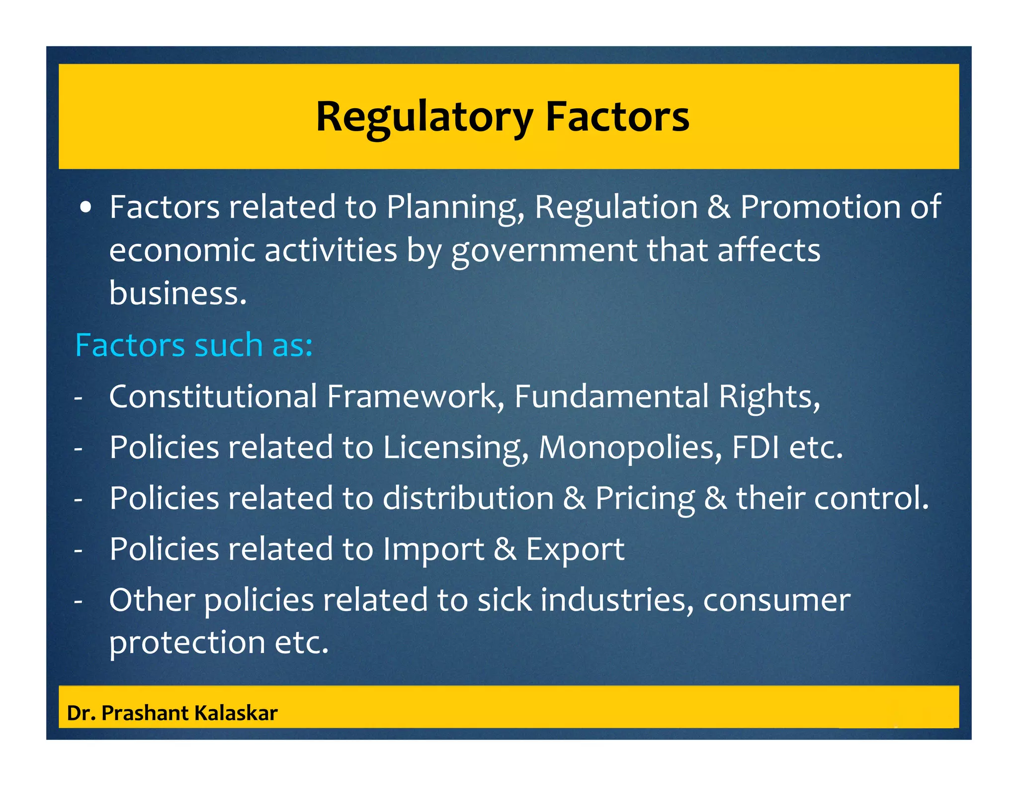 Regulatory Factors
• Factors related to Planning, Regulation & Promotion of
economic activities by government that affects
business.
Factors such as:
- Constitutional Framework, Fundamental Rights,
- Policies related to Licensing, Monopolies, FDI etc.
- Policies related to distribution & Pricing & their control.
- Policies related to Import & Export
- Other policies related to sick industries, consumer
protection etc.
Dr. Prashant Kalaskar
 