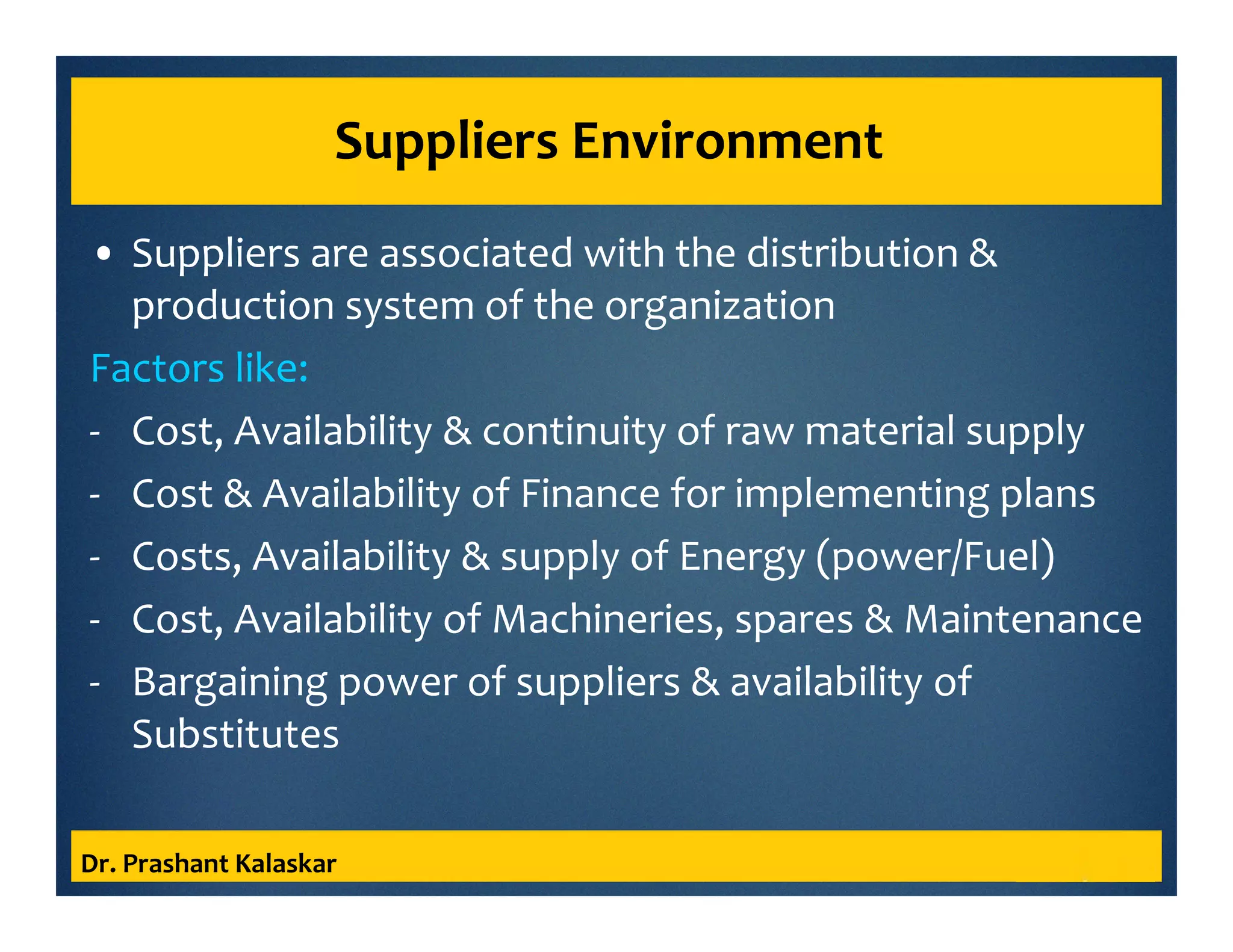 Suppliers Environment
• Suppliers are associated with the distribution &
production system of the organization
Factors like:
- Cost, Availability & continuity of raw material supply
- Cost & Availability of Finance for implementing plans
- Costs, Availability & supply of Energy (power/Fuel)
- Cost, Availability of Machineries, spares & Maintenance
- Bargaining power of suppliers & availability of
Substitutes
Dr. Prashant Kalaskar
 
