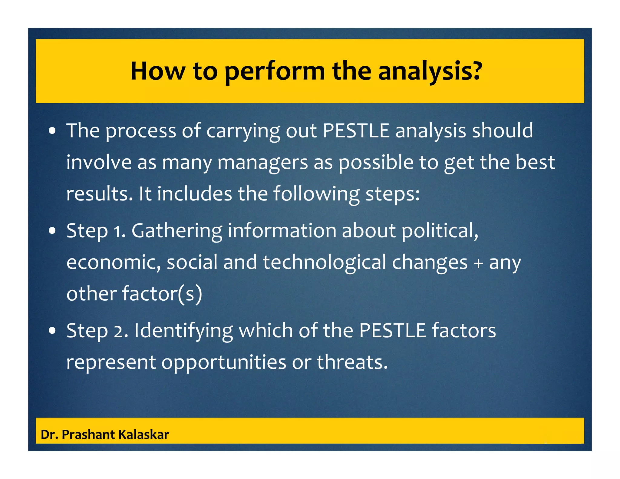 How to perform the analysis?
• The process of carrying out PESTLE analysis should
involve as many managers as possible to get the best
results. It includes the following steps:
• Step 1. Gathering information about political,
economic, social and technological changes + any
other factor(s)
• Step 2. Identifying which of the PESTLE factors
represent opportunities or threats.
Dr. Prashant Kalaskar
 