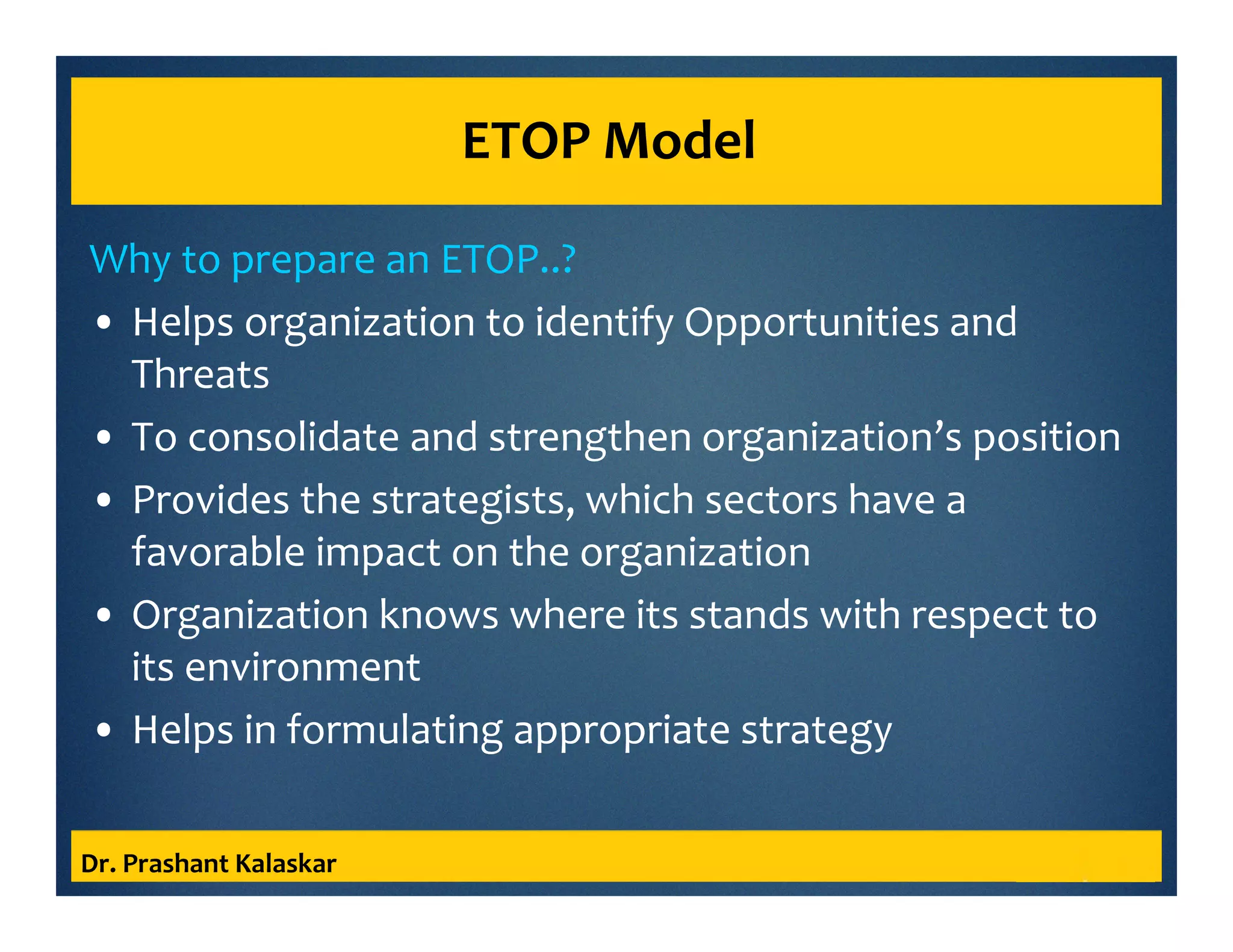 ETOP Model
Why to prepare an ETOP..?
• Helps organization to identify Opportunities and
Threats
• To consolidate and strengthen organization’s position
• Provides the strategists, which sectors have a
favorable impact on the organization
• Organization knows where its stands with respect to
its environment
• Helps in formulating appropriate strategy
Dr. Prashant Kalaskar
 
