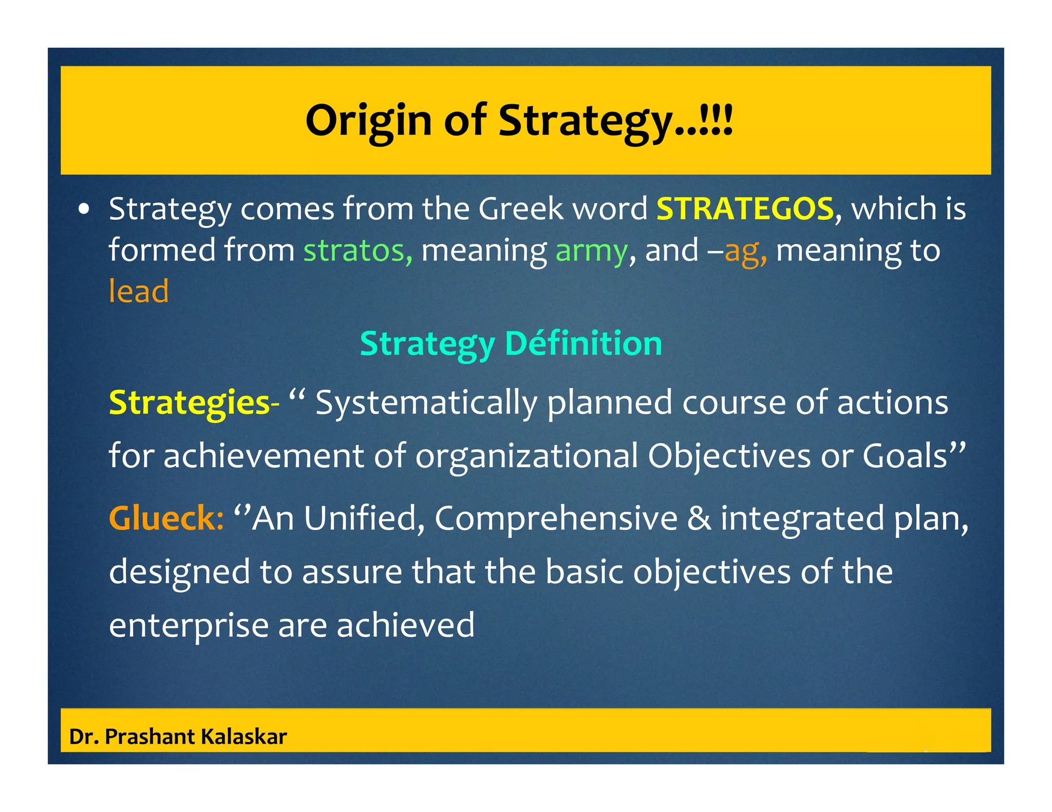 Origin of Strategy..!!!
• Strategy comes from the Greek word STRATEGOS, which is
formed from stratos, meaning army, and –ag, meaning to
lead
Strategy Définition
Strategies- ‘‘ Systematically planned course of actions
for achievement of organizational Objectives or Goals’’
Glueck: ‘’An Unified, Comprehensive & integrated plan,
designed to assure that the basic objectives of the
enterprise are achieved
Dr. Prashant Kalaskar
 