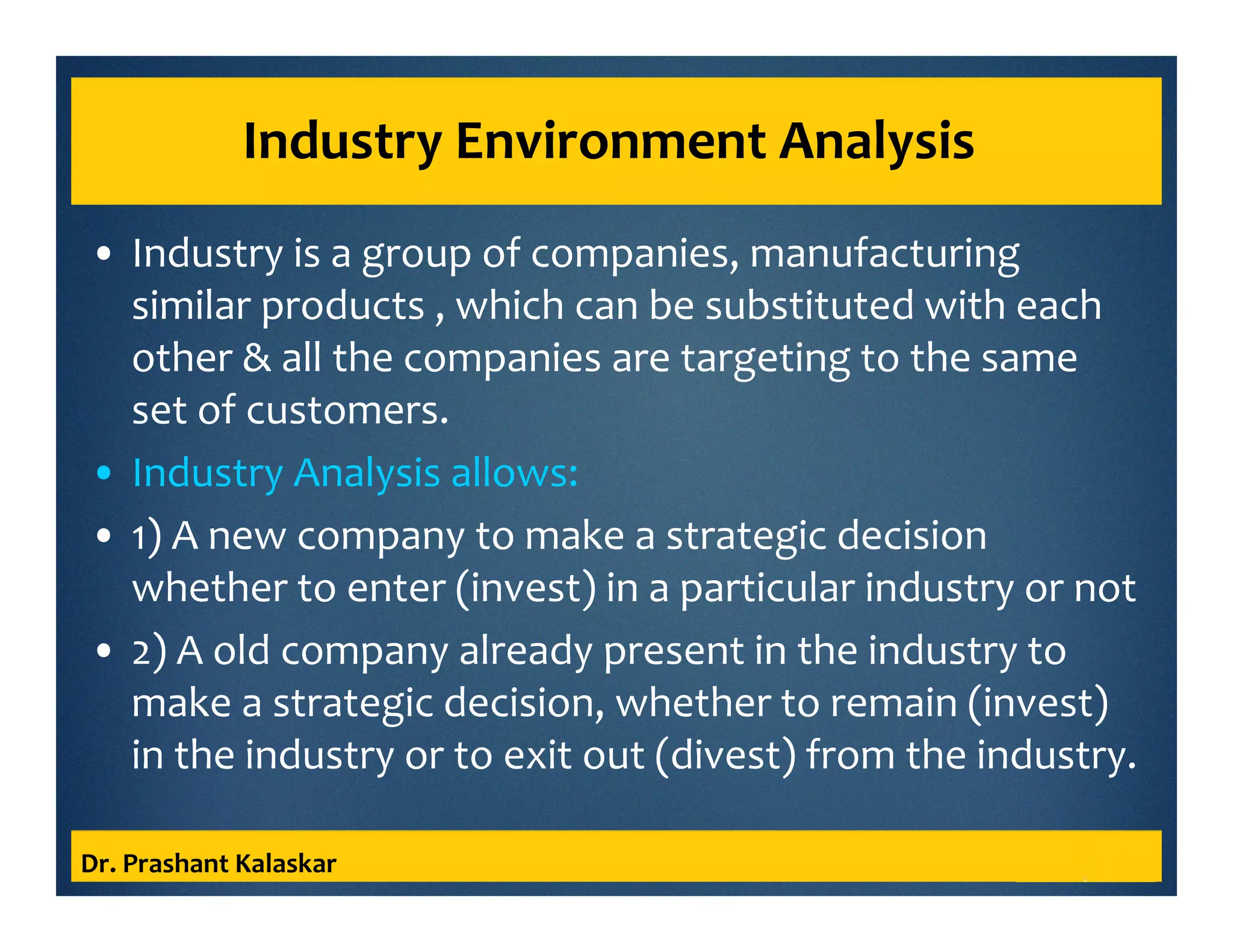 Industry Environment Analysis
• Industry is a group of companies, manufacturing
similar products , which can be substituted with each
other & all the companies are targeting to the same
set of customers.
• Industry Analysis allows:
• 1) A new company to make a strategic decision
whether to enter (invest) in a particular industry or not
• 2) A old company already present in the industry to
make a strategic decision, whether to remain (invest)
in the industry or to exit out (divest) from the industry.
Dr. Prashant Kalaskar
 