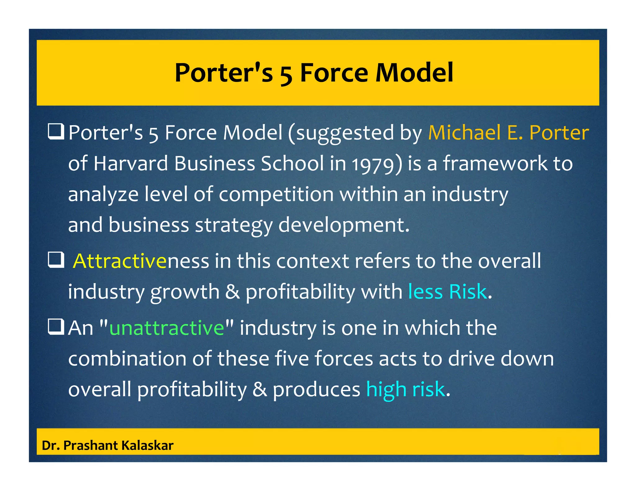 Porter's 5 Force Model
Porter's 5 Force Model (suggested by Michael E. Porter
of Harvard Business School in 1979) is a framework to
analyze level of competition within an industry
and business strategy development.
Attractiveness in this context refers to the overall
industry growth & profitability with less Risk.
An "unattractive" industry is one in which the
combination of these five forces acts to drive down
overall profitability & produces high risk.
Dr. Prashant Kalaskar
 