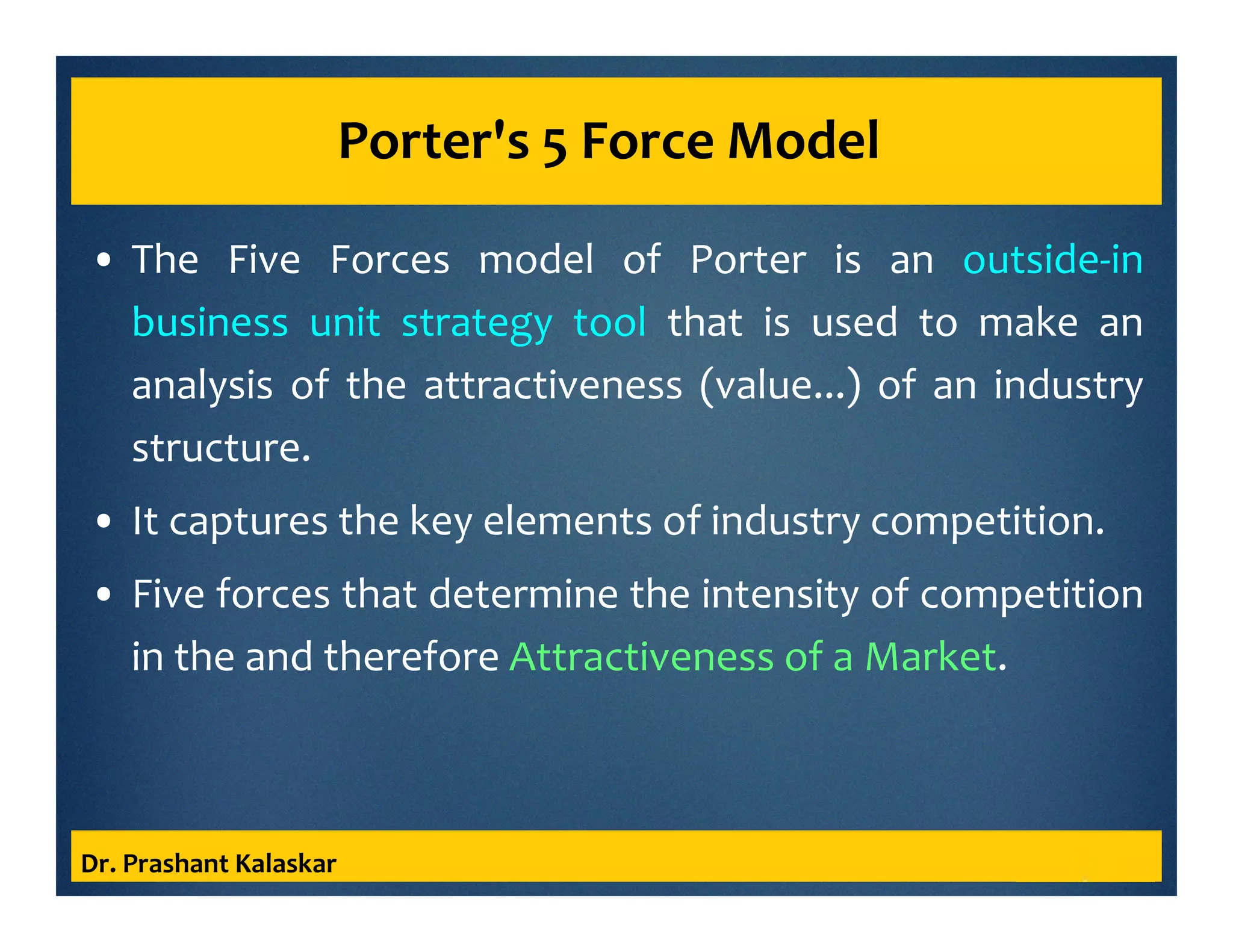 Porter's 5 Force Model
• The Five Forces model of Porter is an outside-in
business unit strategy tool that is used to make an
analysis of the attractiveness (value...) of an industry
structure.
• It captures the key elements of industry competition.
• Five forces that determine the intensity of competition
in the and therefore Attractiveness of a Market.
Dr. Prashant Kalaskar
 