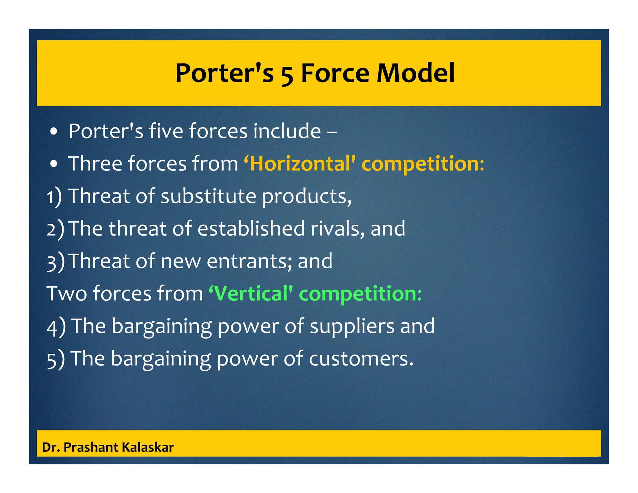 Porter's 5 Force Model
• Porter's five forces include –
• Three forces from ‘Horizontal' competition:
1) Threat of substitute products,
2)The threat of established rivals, and
3)Threat of new entrants; and
Two forces from ‘Vertical' competition:
4) The bargaining power of suppliers and
5) The bargaining power of customers.
Dr. Prashant Kalaskar
 