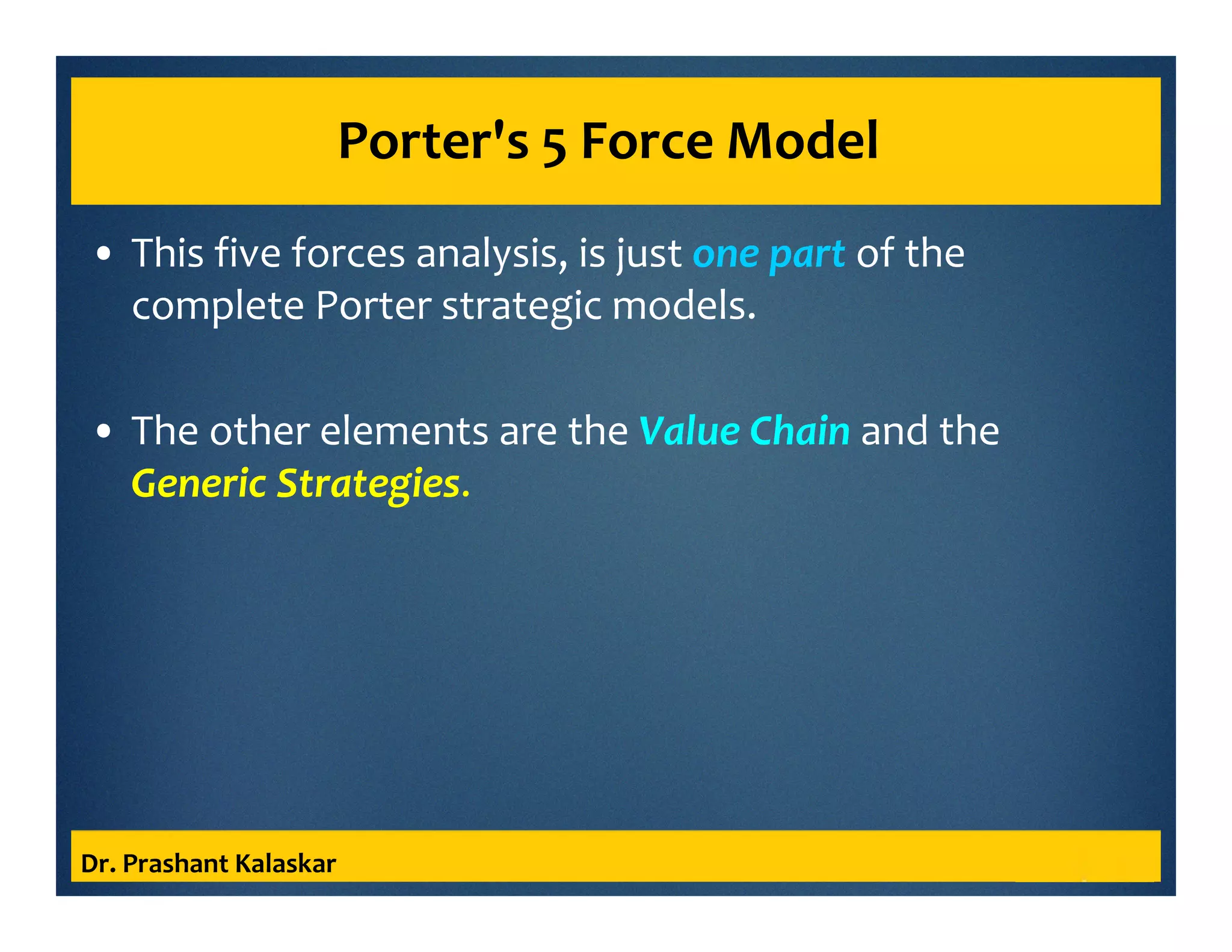 Porter's 5 Force Model
• This five forces analysis, is just one part of the
complete Porter strategic models.
• The other elements are the Value Chain and the
Generic Strategies.
Dr. Prashant Kalaskar
 