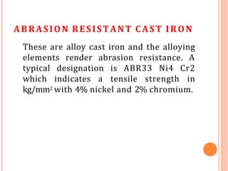 ABRASION RESISTANT CAST IRON
These are alloy cast iron and the alloying
elements render abrasion resistance. A
typical designation is ABR33 Ni4 Cr2
which indicates a tensile strength in
kg/mm2 with 4% nickel and 2% chromium.
 
