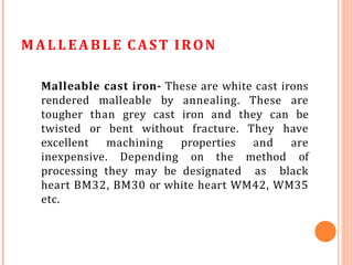 MALLEABLE CAST IRON
Malleable cast iron- These are white cast irons
rendered malleable by annealing. These are
tougher than grey cast iron and they can be
twisted or bent without fracture. They have
excellent machining properties and are
inexpensive. Depending on the method of
processing they may be designated as black
heart BM32, BM30 or white heart WM42, WM35
etc.
 