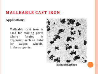 MALLEABLE CAST IRON
Applications:
Malleable cast iron is
used for making parts
where forging is
expensive such as hubs
for wagon wheels,
brake supports.
 