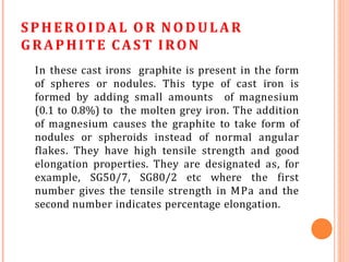 SPHEROIDAL OR NODULAR
GRAPHITE CAST IRON
In these cast irons graphite is present in the form
of spheres or nodules. This type of cast iron is
formed by adding small amounts of magnesium
(0.1 to 0.8%) to the molten grey iron. The addition
of magnesium causes the graphite to take form of
nodules or spheroids instead of normal angular
flakes. They have high tensile strength and good
elongation properties. They are designated as, for
example, SG50/7, SG80/2 etc where the first
number gives the tensile strength in MPa and the
second number indicates percentage elongation.
 