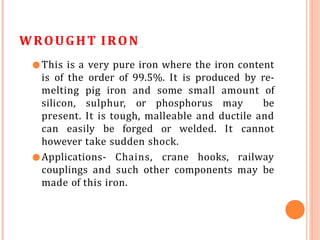 WROUGHT IRON
●This is a very pure iron where the iron content
is of the order of 99.5%. It is produced by re-
melting pig iron and some small amount of
silicon, sulphur, or phosphorus may be
present. It is tough, malleable and ductile and
can easily be forged or welded. It cannot
however take sudden shock.
●Applications- Chains, crane hooks, railway
couplings and such other components may be
made of this iron.
 