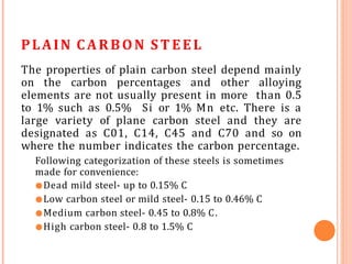 PLAIN CARBON ST EEL
The properties of plain carbon steel depend mainly
on the carbon percentages and other alloying
elements are not usually present in more than 0.5
to 1% such as 0.5% Si or 1% Mn etc. There is a
large variety of plane carbon steel and they are
designated as C01, C14, C45 and C70 and so on
where the number indicates the carbon percentage.
Following categorization of these steels is sometimes
made for convenience:
●Dead mild steel- up to 0.15% C
●Low carbon steel or mild steel- 0.15 to 0.46% C
●Medium carbon steel- 0.45 to 0.8% C.
●High carbon steel- 0.8 to 1.5% C
 