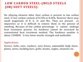 LOW CARBON STEEL-(MILD ST EELS
(OR) SOFT STEELS)-
No alloying element other than carbon is present in low carbon
steel. It has carbon content of 0.15% to 0.45%. However there may
small magnitude of P, S, Si and Mn. They are present as
impurities as it is difficult to remove them in the process of
smelting. Because of low carbon percentage it cannot undergo
heat treatment process. Its hardness cannot be increased by
conventional heat treatment method. The hardness number is
about 150BHN. It has lower tensile strength and malleable.
Applications-
Screws, bolts, nuts, washers, wire fences, automobile body sheet,
plates, wires, building bars, grills, beams, angles, channels etc.
 