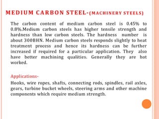 MEDIUM CARBON STEEL-(MACHINERY STEELS)
The carbon content of medium carbon steel is 0.45% to
0.8%.Medium carbon steels has higher tensile strength and
hardness than low carbon steels. The hardness number is
about 300BHN. Medium carbon steels responds slightly to heat
treatment process and hence its hardness can be further
increased if required for a particular application. They also
have better machining qualities. Generally they are hot
worked.
Applications-
Hooks, wire ropes, shafts, connecting rods, spindles, rail axles,
gears, turbine bucket wheels, steering arms and other machine
components which require medium strength.
 
