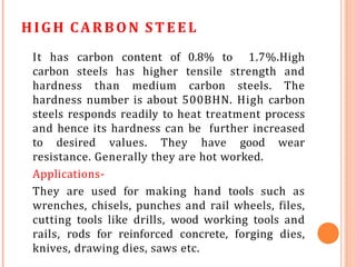 HIGH CARBON ST EEL
It has carbon content of 0.8% to 1.7%.High
carbon steels has higher tensile strength and
hardness than medium carbon steels. The
hardness number is about 500BHN. High carbon
steels responds readily to heat treatment process
and hence its hardness can be further increased
to desired values. They have good wear
resistance. Generally they are hot worked.
Applications-
They are used for making hand tools such as
wrenches, chisels, punches and rail wheels, files,
cutting tools like drills, wood working tools and
rails, rods for reinforced concrete, forging dies,
knives, drawing dies, saws etc.
 