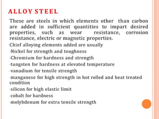 ALLOY ST EEL
These are steels in which elements other than carbon
are added in sufficient quantities to impart desired
properties, such as wear resistance, corrosion
resistance, electric or magnetic properties.
Chief alloying elements added are usually
•Nickel for strength and toughness
•Chromium for hardness and strength
•tungsten for hardness at elevated temperature
•vanadium for tensile strength
•manganese for high strength in hot rolled and heat treated
condition
•silicon for high elastic limit
•cobalt for hardness
•molybdenum for extra tensile strength
 