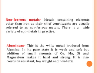 Non-ferrous metals- Metals containing elements
other than iron as their chief constituents are usually
referred to as non-ferrous metals. There is a wide
variety of non-metals in practice.
Aluminum- This is the white metal produced from
Alumina. In its pure state it is weak and soft but
addition of small amounts of Cu, Mn, Si and
Magnesium makes it hard and strong. It is also
corrosion resistant, low weight and non-toxic.
 