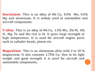 Duralumin- This is an alloy of 4% Cu, 0.5% Mn, 0.5%
Mg and aluminum. It is widely used in automobile and
aircraft components.
Y-alloy- This is an alloy of 4% Cu, 1.5% Mn, 2% Ni, 6%
Si, Mg, Fe and the rest is Al. It gives large strength at
high temperature. It is used for aircraft engine parts
such as cylinder heads, piston etc.
Magnalium- This is an aluminum alloy with 2 to 10 %
magnesium. It also contains 1.75% Cu. Due to its light
weight and good strength it is used for aircraft and
automobile components.
 