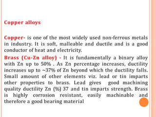 Copper alloys
Copper- is one of the most widely used non-ferrous metals
in industry. It is soft, malleable and ductile and is a good
conductor of heat and electricity.
Brass (Cu-Zn alloy) - It is fundamentally a binary alloy
with Zn up to 50% . As Zn percentage increases, ductility
increases up to ~37% of Zn beyond which the ductility falls.
Small amount of other elements viz. lead or tin imparts
other properties to brass. Lead gives good machining
quality ductility Zn (%) 37 and tin imparts strength. Brass
is highly corrosion resistant, easily machinable and
therefore a good bearing material
 