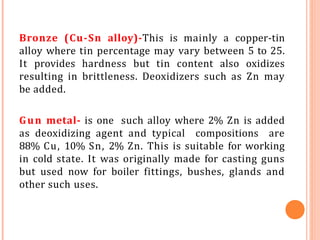 Bronze (Cu-Sn alloy)-This is mainly a copper-tin
alloy where tin percentage may vary between 5 to 25.
It provides hardness but tin content also oxidizes
resulting in brittleness. Deoxidizers such as Zn may
be added.
Gun metal- is one such alloy where 2% Zn is added
as deoxidizing agent and typical compositions are
88% Cu, 10% Sn, 2% Zn. This is suitable for working
in cold state. It was originally made for casting guns
but used now for boiler fittings, bushes, glands and
other such uses.
 