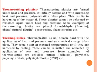Thermosetting plastics- Thermosetting plastics are formed
under heat and pressure. It initially softens and with increasing
heat and pressure, polymerization takes place. This results in
hardening of the material. These plastics cannot be deformed or
remolded again under heat and pressure. Some examples of
thermosetting plastics are phenol formaldehyde (Bakelite),
phenol-furfural (Durite), epoxy resins, phenolic resins etc.
Thermoplastics- Thermoplastics do not become hard with the
application of heat and pressure and no chemical change takes
place. They remain soft at elevated temperatures until they are
hardened by cooling. These can be re-melted and remolded by
application of heat and pressure. Some examples of
thermoplastics are cellulose nitrate (celluloid), polythene,
polyvinyl acetate, polyvinyl chloride ( PVC) etc.
 