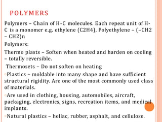 POLYMERS
Polymers – Chain of H-C molecules. Each repeat unit of H-
C is a monomer e.g. ethylene (C2H4), Polyethylene – (–CH2
– CH2)n
Polymers:
Thermo plasts – Soften when heated and harden on cooling
– totally reversible.
Thermosets – Do not soften on heating
oPlastics – moldable into many shape and have sufficient
structural rigidity. Are one of the most commonly used class
of materials.
oAre used in clothing, housing, automobiles, aircraft,
packaging, electronics, signs, recreation items, and medical
implants.
oNatural plastics – hellac, rubber, asphalt, and cellulose.
 
