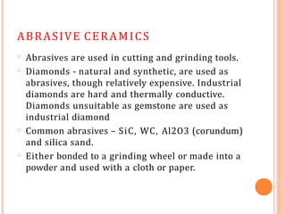 ABRASIVE CERAMICS
o
o
Abrasives are used in cutting and grinding tools.
Diamonds - natural and synthetic, are used as
abrasives, though relatively expensive. Industrial
diamonds are hard and thermally conductive.
Diamonds unsuitable as gemstone are used as
industrial diamond
Common abrasives – SiC, WC, Al2O3 (corundum)
and silica sand.
Either bonded to a grinding wheel or made into a
powder and used with a cloth or paper.
o
o
 