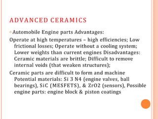 ADVANCED CERAMICS
𝗈 Automobile Engine parts Advantages:
Operate at high temperatures – high efficiencies; Low
frictional losses; Operate without a cooling system;
Lower weights than current engines Disadvantages:
Ceramic materials are brittle; Difficult to remove
internal voids (that weaken structures);
Ceramic parts are difficult to form and machine
Potential materials: Si 3 N4 (engine valves, ball
bearings), SiC (MESFETS), & ZrO2 (sensors), Possible
engine parts: engine block & piston coatings
 