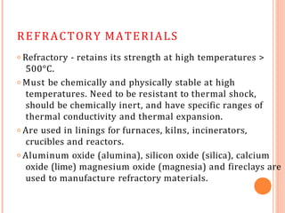 REFRACTORY MATERIALS
𝗈 Refractory - retains its strength at high temperatures >
500°C.
𝗈 Must be chemically and physically stable at high
temperatures. Need to be resistant to thermal shock,
should be chemically inert, and have specific ranges of
thermal conductivity and thermal expansion.
𝗈 Are used in linings for furnaces, kilns, incinerators,
crucibles and reactors.
𝗈 Aluminum oxide (alumina), silicon oxide (silica), calcium
oxide (lime) magnesium oxide (magnesia) and fireclays are
used to manufacture refractory materials.
 