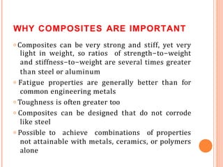 WHY COMPOSITES ARE IMPORTANT
𝗈 Composites can be very strong and stiff, yet very
light in weight, so ratios of strength-to-weight
and stiffness-to-weight are several times greater
than steel or aluminum
𝗈 Fatigue properties are generally better than for
common engineering metals
𝗈 Toughness is often greater too
𝗈 Composites can be designed that do not corrode
like steel
𝗈 Possible to achieve combinations of properties
not attainable with metals, ceramics, or polymers
alone
 