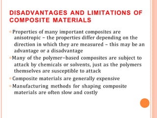 DISADVANTAGES AND LIMITATIONS OF
COMPOSITE MATERIALS
𝗈 Properties of many important composites are
anisotropic - the properties differ depending on the
direction in which they are measured – this may be an
advantage or a disadvantage
𝗈 Many of the polymer-based composites are subject to
attack by chemicals or solvents, just as the polymers
themselves are susceptible to attack
𝗈 Composite materials are generally expensive
𝗈 Manufacturing methods for shaping composite
materials are often slow and costly
 