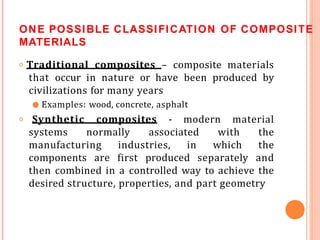 ONE POSSIBLE CLASSIFICATION OF COMPOSITE
MATERIALS
𝗈 Traditional composites – composite materials
that occur in nature or have been produced by
civilizations for many years
● Examples: wood, concrete, asphalt
𝗈 Synthetic composites - modern material
systems normally associated with the
manufacturing industries, in which the
components are first produced separately and
then combined in a controlled way to achieve the
desired structure, properties, and part geometry
 