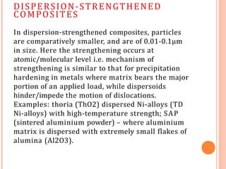 DISPERSION-STRENGTHENED
COMPOSITES
In dispersion-strengthened composites, particles
are comparatively smaller, and are of 0.01-0.1μm
in size. Here the strengthening occurs at
atomic/molecular level i.e. mechanism of
strengthening is similar to that for precipitation
hardening in metals where matrix bears the major
portion of an applied load, while dispersoids
hinder/impede the motion of dislocations.
Examples: thoria (ThO2) dispersed Ni-alloys (TD
Ni-alloys) with high-temperature strength; SAP
(sintered aluminium powder) – where aluminium
matrix is dispersed with extremely small flakes of
alumina (Al2O3).
 