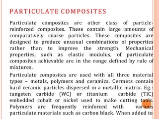 PARTICULATE COMPOSITES
Particulate composites are other class of particle-
reinforced composites. These contain large amounts of
comparatively coarse particles. These composites are
designed to produce unusual combinations of properties
rather than to improve the strength. Mechanical
properties, such as elastic modulus, of particulate
composites achievable are in the range defined by rule of
mixtures.
Particulate composites are used with all three material
types – metals, polymers and ceramics. Cermets contain
hard ceramic particles dispersed in a metallic matrix. Eg.:
tungsten carbide (WC) or titanium carbide (TiC)
embedded cobalt or nickel used to make cutting tools.
Polymers are frequently reinforced with various
particulate materials such as carbon black. When added to
 