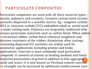 PARTICULATE COMPOSITES
Particulate composites are used with all three material types –
metals, polymers and ceramics. Cermets contain hard ceramic
particles dispersed in a metallic matrix. Eg.: tungsten carbide
WC) or titanium carbide (TiC) embedded cobalt or nickel used
o make cutting tools. Polymers are frequently reinforced with
various particulate materials such as carbon black. When added
o vulcanized rubber, carbon black enhances toughness and
abrasion resistance of the rubber. Aluminium alloy castings
containing dispersed SiC particles are widely used for
automotive applications including pistons and brake
applications. Concrete is most commonly used particulate
composite. It consists of cement as binding medium and finely
dispersed particulates of gravel in addition to fine aggregate
sand) and water. It is also known as Portland cement concrete.
Its strength can be increased by additional reinforcement such
 