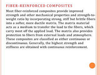 FIBER-REINFORCED COMPOSITES
Most fiber-reinforced composites provide improved
strength and other mechanical properties and strength-to-
weight ratio by incorporating strong, stiff but brittle fibers
into a softer, more ductile matrix. The matrix material
acts as a medium to transfer the load to the fibers, which
carry most off the applied load. The matrix also provides
protection to fibers from external loads and atmosphere.
These composites are classified as either continuous or
discontinuous. Generally, the highest strength and
stiffness are obtained with continuous reinforcement.
 
