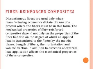 FIBER-REINFORCED COMPOSITES
Discontinuous fibers are used only when
manufacturing economics dictate the use of a
process where the fibers must be in this form. The
mechanical properties of fiber-reinforced
composites depend not only on the properties of the
fiber but also on the degree of which an applied
load is transmitted to the fibers by the matrix
phase. Length of fibers, their orientation and
volume fraction in addition to direction of external
load application affects the mechanical properties
of these composites.
 