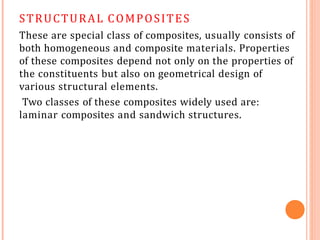 STRUCTURAL COMPOSITES
These are special class of composites, usually consists of
both homogeneous and composite materials. Properties
of these composites depend not only on the properties of
the constituents but also on geometrical design of
various structural elements.
Two classes of these composites widely used are:
laminar composites and sandwich structures.
 
