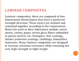 LAMINAR COMPOSITES
Laminar composites: there are composed of two-
dimensional sheets/layers that have a preferred
strength direction. These layers are stacked and
cemented together according to the requirement.
Materials used in their fabrication include: metal
sheets, cotton, paper, woven glass fibers embedded
in plastic matrix, etc. Examples: thin coatings,
thicker protective coatings, claddings, bimetallics,
laminates. Many laminar composites are designed
to increase corrosion resistance while retaining low
cost, high strength or light weight.
 