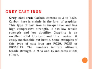 G R E Y CAST IRON
Grey cast iron Carbon content is 3 to 3.5%.
Carbon here is mainly in the form of graphite.
This type of cast iron is inexpensive and has
high compressive strength. It has low tensile
strength and low ductility. Graphite is an
excellent solid lubricant and this makes it
easily machinable but brittle. Some examples of
this type of cast iron are FG20, FG35 or
FG35Si15. The numbers indicate ultimate
tensile strength in MPa and 15 indicates 0.15%
silicon.
 