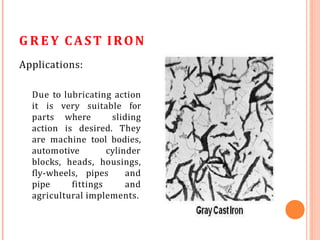 G R E Y CAST IRON
Applications:
Due to lubricating action
it is very suitable for
parts where sliding
action is desired. They
are machine tool bodies,
automotive cylinder
blocks, heads, housings,
fly-wheels, pipes and
pipe fittings and
agricultural implements.
 
