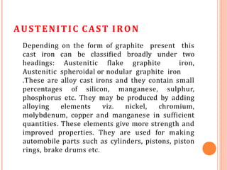 AUSTENITIC CAST IRON
Depending on the form of graphite present this
cast iron can be classified broadly under two
headings: Austenitic flake graphite iron,
Austenitic spheroidal or nodular graphite iron
.These are alloy cast irons and they contain small
percentages of silicon, manganese, sulphur,
phosphorus etc. They may be produced by adding
alloying elements viz. nickel, chromium,
molybdenum, copper and manganese in sufficient
quantities. These elements give more strength and
improved properties. They are used for making
automobile parts such as cylinders, pistons, piston
rings, brake drums etc.
 