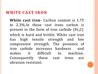 WHITE CAST IRON
White cast iron- Carbon content is 1.75
to 2.3%.In these cast irons carbon is
present in the form of iron carbide (Fe3C)
which is hard and brittle. White cast iron
has high tensile strength and low
compressive strength. The presence of
iron carbide increases hardness and
makes it difficult to machine.
Consequently these cast irons are
abrasion resistant.
 