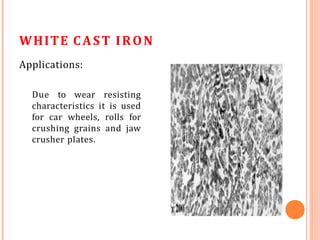 WHITE CAST IRON
Applications:
Due to wear resisting
characteristics it is used
for car wheels, rolls for
crushing grains and jaw
crusher plates.
 