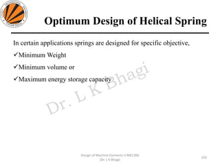 Optimum Design of Helical Spring
In certain applications springs are designed for specific objective,
✓Minimum Weight
✓Minimum volume or
✓Maximum energy storage capacity
103
Design of Machine Elements II MEC306
(Dr. L K Bhagi)
 