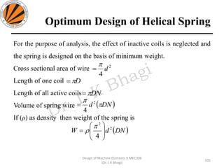 Optimum Design of Helical Spring
For the purpose of analysis, the effect of inactive coils is neglected and
the spring is designed on the basis of minimum weight.
Cross sectional area of wire
Length of one coil
Length of all active coils
Volume of spring wire
If (ρ) as density then weight of the spring is
105
Design of Machine Elements II MEC306
(Dr. L K Bhagi)
2
4
d

=
D=
DN=
( )DNd 
 2
4
=
( )DNdW 2
2
4 





=


 